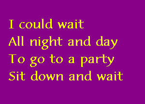 I could wait
All night and day

To go to a party
Sit down and wait