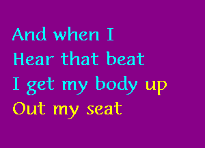 And when I
Hear that beat

I get my body up
Out my seat