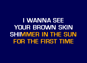 I WANNA SEE
YOUR BROWN SKIN
SHIMMER IN THE SUN
FOR THE FIRST TIME