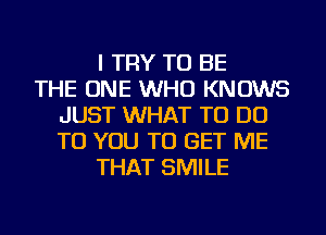 I TRY TO BE
THE ONE WHO KNOWS
JUST WHAT TO DO
TO YOU TO GET ME
THAT SMILE