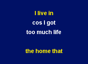 I live in

cos I got

too much life

the home that