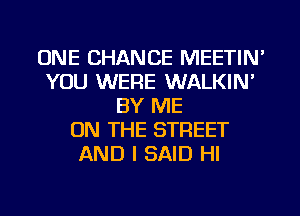 ONE CHANCE MEETIN'
YOU WERE WALKIN'
BY ME
ON THE STREET
AND I SAID HI