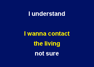 I understand

I wanna contact

the living

not sure