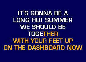 IT'S GONNA BE A
LONG HOT SUMMER
WE SHOULD BE
TOGETHER
WITH YOUR FEET UP
ON THE DASHBOARD NOW