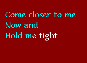 Come closer to me
Now and

Hold me tight