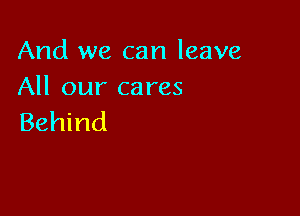 And we can leave
All our cares

Behind