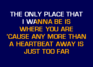 THE ONLY PLACE THAT
I WANNA BE IS
WHERE YOU ARE
'CAUSE ANY MORE THAN
A HEARTBEAT AWAY IS
JUST TOD FAR