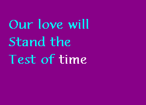 Our love will
Stand the

Test of time