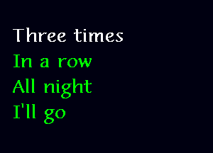 Three times
In a row

All night
I'll go