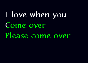 I love when you
Come over

Please come over