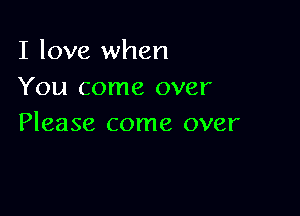 I love when
You come over

Please come over