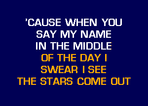 'CAUSE WHEN YOU
SAY MY NAME
IN THE MIDDLE
OF THE DAY I
SWEAR I SEE
THE STARS COME OUT