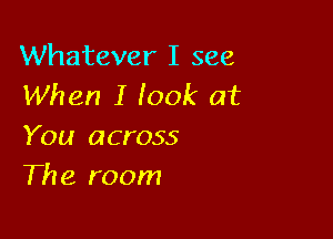 Whatever I see
When I look at

You across
The room