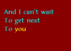 And I can't wait
To get next

To you