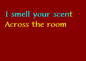 I smell your scent
Across the room