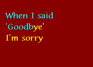 When I said
'Goodbye'

I'm sorry