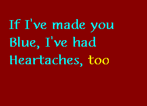 If I've made you
Blue, I've had

Heartaches, too