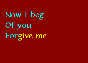 Now I beg
Of you

Forgive me