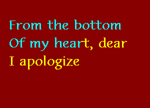 From the bottom
Of my heart, dear

I apologize
