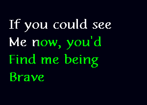 If you could see
Me now, you'd

Find me being
Brave