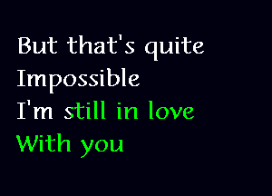 But that's quite
Impossible

I'm still in love
With you