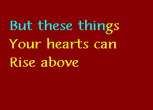 But these things
Your hearts can

Rise above