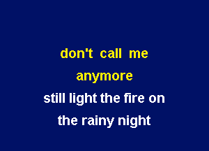 don't call me
anymore
still light the fire on

the rainy night