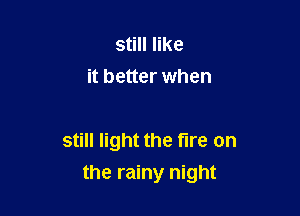 still like
it better when

still light the fire on
the rainy night