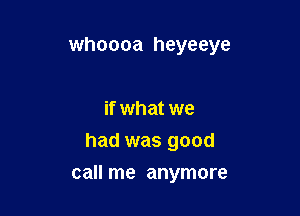 whoooa heyeeye

if what we
had was good

call me anymore