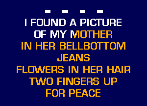 I FOUND A PICTURE
OF MY MOTHER
IN HER BELLBOTTOM
JEANS
FLOWERS IN HER HAIR
TWO FINGERS UP
FOR PEACE