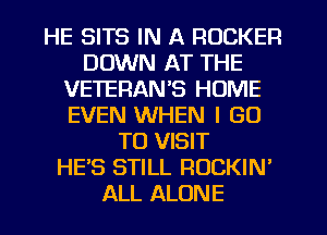 HE SITS IN A ROCKER
DOWN AT THE
1VETERANS HUME
EVEN WHEN I GO
TO VISIT
HE'S STILL ROCKIN'
ALL ALONE