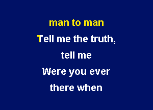 man to man
Tell me the truth,
tell me

Were you ever

there when