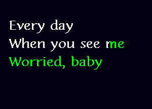 Every day
When you see me

Worried, baby