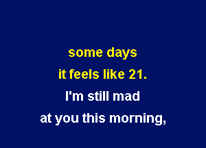 some days
it feels like 21.
I'm still mad

at you this morning,