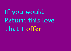 If you would
Return this love

That I offer