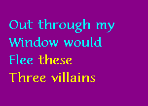 Out through my
Window would

Flee these
Three villains