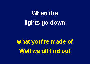 When the
lights go down

what you're made of
Well we all find out