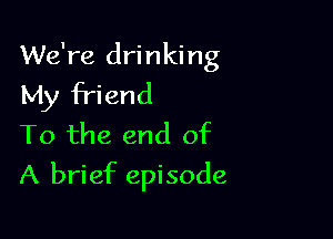 We're drinking
My friend

To the end of
A brief episode