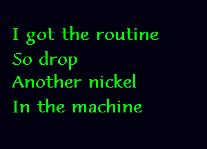 I got the routine

So drop

Another nickel
In the machine