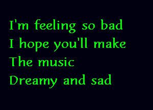 I'm feeling so bad

I hope you'll make
The music
Dreamy and sad