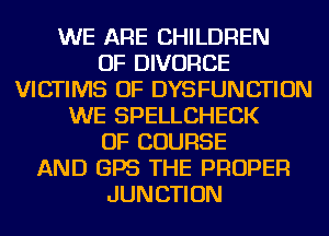 WE ARE CHILDREN
OF DIVORCE
VICTIMS OF DYSFUNCTION
WE SPELLCHECK
OF COURSE
AND GPS THE PROPER
JUNCTION