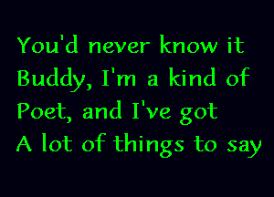 You'd never know it
Buddy, I'm a kind of
Poet, and I've got

A lot of things to say