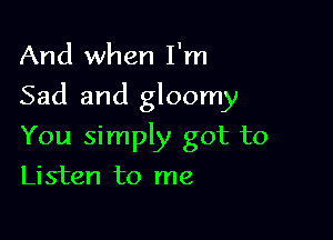 And when I'm

Sad and gloomy

You simply got to
Listen to me