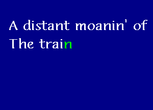 A distant moanin' of
The train