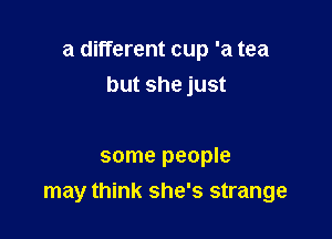 a different cup 'a tea

but she just

some people
may think she's strange