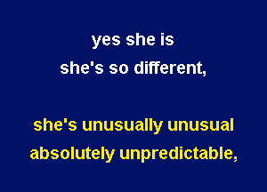 yes she is
she's so different,

she's unusually unusual
absolutely unpredictable,