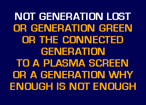 NOT GENERATION LOST
OR GENERATION GREEN
OR THE CONNECTED
GENERATION
TO A PLASMA SCREEN
OR A GENERATION WHY
ENOUGH IS NOT ENOUGH