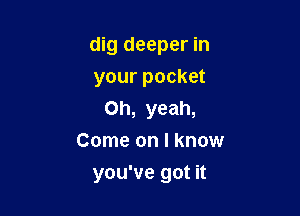 dig deeper in

your pocket
Oh, yeah,
Come on I know
you've got it