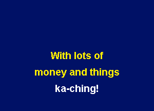 With lots of

money and things
ka-ching!