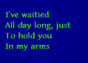 I've waitied
All day long, just

To hold you
In my arms